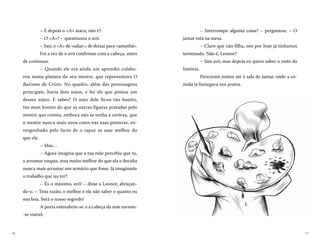 1716
– Interrompo alguma coisa? – perguntou. – O
jantar está na mesa.
– Claro que não filha, nós por hoje já tínhamos
terminado. Não é, Leonor?
– Sim avô, mas depois eu quero saber o resto da
história.
Desceram juntos até à sala de jantar, onde a co-
mida já fumegava nos pratos.
– E depois o «A» ataca, não é?.
– O «A»? – questionou o avô.
– Sim, o «A» de «adiar», de deixar para «amanhã».
Foi a vez de o avô confirmar com a cabeça, antes
de continuar.
– Quando ele era ainda um aprendiz colabo-
rou numa pintura do seu mestre, que representava O
Batismo de Cristo. No quadro, além das personagens
principais, havia dois anjos, e foi ele que pintou um
desses anjos. E sabes? O anjo dele ficou tão bonito,
tão mais bonito do que as outras figuras pintadas pelo
mestre que consta, embora não se tenha a certeza, que
o mestre nunca mais usou cores nas suas pinturas, en-
vergonhado pelo facto de o rapaz as usar melhor do
que ele.
– Mas…
– Agora imagina que a tua mãe percebia que tu,
a arrumar roupas, eras muito melhor do que ela e decidia
nunca mais arrumar um armário que fosse. Já imaginaste
o trabalho que ias ter?
– És o máximo, avô! – disse a Leonor, abraçan-
do-o. – Tens razão, o melhor é ela não saber o quanto eu
sou boa. Será o nosso segredo!
A porta entreabriu-se, e a cabeça da mãe tornou-
-se visível.
 