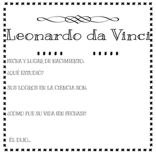 15 de abril de 1452, Anchiano, Italia
Fue un polímata florentino del Renacimiento italiano. Fue a la vez pintor, anatomista, arquitecto, paleontólogo, botánico, escritor,
escultor, filósofo, ingeniero, inventor, músico, poeta y urbanista.
A Leonardo le maravillaba la idea de volar y fue el predecesor de inventos como el helicóptero, el paracaídas y el planeador.
También inventó las tijeras, la imprenta y el traje de buzo; además de artefactos para la guerra.
Leonardo llevaba una dieta vegetariana y dejó algunas recetas y consejos para tratar los alimentos. También, inventó
electrodomésticos, el asador, un prensador para ajos, la servilleta y el tenedor.
Como artista Leonardo Da Vinci pintó 204 obras. Las dos más famosas son "La Gioconda" y "La Última Cena".
1452 Nace en Vinci (Italia)- 1519 Muere casi a los 67 años en Cloux (Francia).
1472 Entra a formar parte del gremio de pintores de Florencia. Se inscribe en el Libro Rosso del debitori e creditori de la Cofradia de Pintores florentinos.
1478 Leonardo da Vinci alcanzó la maestria, pinta el gran retablo inacabado de la Adoración de los reyes (Galería de los Uffizi).
1481 Solicita a Ludovico el Moro entrar a su servicio como ingeniero, inventor, arquitecto y artista.
1482 Abandona la corte de los Médicis y se presenta ante Ludovico Sforza en Milán, donde permanecerá diecisiete años.
1495 Inicia en la residencia de los Sforza la decoración de los Camerini
1498 Trabajó para el duque de Milán Ludivico Sforza y mantuvo su taller. Acaba la pintura mural de La última cena, en el refrectorio de Santa Maria delle Grazie, en Milán. Inicia con Luca Paccioli estudios de matemáticas y
geometría. Realiza el retrato de Lucrezia Crivelli.
1503 Realiza los proyectos para la canalización del Arno. Empieza a pintar el retrato de Lisa Gherardini, La Gioconda.
1506 Leonardo se encuentra con el conde Francesco Mulzi, de quince años, hijo de un aristrócata de Lombardía. Regresa a Milán llamado por Charles d'Amboise, como arquitecto y pintor de la corte.
1507 Trabaja en experimentos sobre el vuelo.
1513 Se instala en Roma al servicio de Giuliano de Médicis. Empieza su tratado sobre el arte de pintar.
1516 Se traslada a Francia invitado como primer pintor de la corte por el Rey Francisco I, el cual le asigna como residencia privada el Castillo de Cloux.
“El ojo recibe la belleza pintada con el mismo placer que el de la belleza real.”
"La ciencia más útil es aquella cuyo fruto es el más comunicable"
" La pintura es poesía muda; la poesía pintura ciega"
"La sabiduría es hija de la experiencia."
 