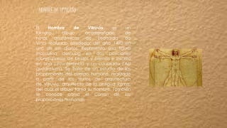 HOMBRE DE VITRUVIO
El Hombre de Vitruvio es un
famoso dibujo acompañado de
notas anatómicas de Leonardo da
Vinci realizado alrededor del año 1490 en
uno de sus diarios. Representa una figura
masculina desnuda en dos posiciones
sobreimpresas de brazos y piernas e inscrita
en una circunferencia y un cuadrado ('Ad
quadratum'). Se trata de un estudio de las
proporciones del cuerpo humano, realizado
a partir de los textos de arquitectura
de Vitruvio, arquitecto de la antigua Roma,
del cual el dibujo toma su nombre. También
se conoce como el Canon de las
proporciones humanas.
 