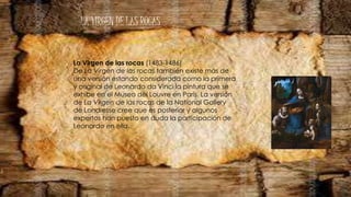 LA VIRGEN DE LAS ROCAS
La Virgen de las rocas (1483-1486)
De La Virgen de las rocas también existe más de
una versión estando considerada como la primera
y original de Leonardo da Vinci la pintura que se
exhibe en el Museo del Louvre en París. La versión
de La Virgen de las rocas de la National Gallery
de Londresse cree que es posterior y algunos
expertos han puesto en duda la participación de
Leonardo en ella.
 
