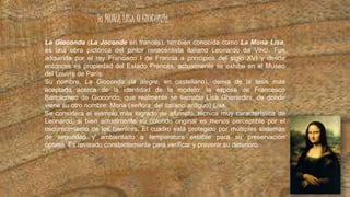 la MONA LISA O GIOCONDA
La Gioconda (La Joconde en francés), también conocida como La Mona Lisa,
es una obra pictórica del pintor renacentista italiano Leonardo da Vinci. Fue
adquirida por el rey Francisco I de Francia a principios del siglo XVI y desde
entonces es propiedad del Estado Francés, actualmente se exhibe en el Museo
del Louvre de París.
Su nombre, La Gioconda (la alegre, en castellano), deriva de la tesis más
aceptada acerca de la identidad de la modelo: la esposa de Francesco
Bartolomeo de Giocondo, que realmente se llamaba Lisa Gherardini, de donde
viene su otro nombre: Mona (señora, del italiano antiguo) Lisa.
Se considera el ejemplo más logrado de sfumato, técnica muy característica de
Leonardo, si bien actualmente su colorido original es menos perceptible por el
oscurecimiento de los barnices. El cuadro está protegido por múltiples sistemas
de seguridad y ambientado a temperatura estable para su preservación
óptima. Es revisado constantemente para verificar y prevenir su deterioro.
 