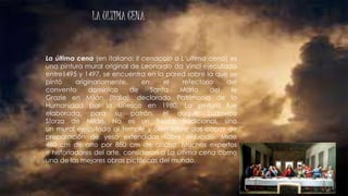 LA ULTIMA CENA
La última cena (en italiano: Il cenacolo o L’ultima cena) es
una pintura mural original de Leonardo da Vinci ejecutada
entre1495 y 1497, se encuentra en la pared sobre la que se
pintó originariamente, en el refectorio del
convento dominico de Santa María del le
Grazie en Milán (Italia), declarado Patrimonio de la
Humanidad por la Unesco en 1980. La pintura fue
elaborada, para su patrón, el duque Ludovico
Sforza de Milán. No es un fresco tradicional, sino
un mural ejecutado al temple y óleo sobre dos capas de
preparación de yeso extendidas sobre enlucido. Mide
460 cm de alto por 880 cm de ancho. Muchos expertos
e historiadores del arte, consideran a La última cena como
una de las mejores obras pictóricas del mundo.
 
