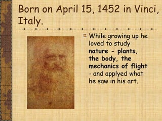Born on April 15, 1452 in Vinci,
Italy.
While growing up he
loved to study
nature - plants,
the body, the
mechanics of flight
- and applyed what
he saw in his art.
 
