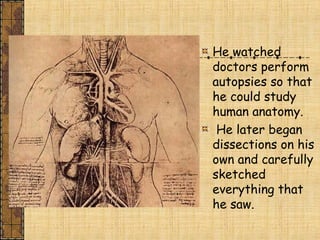 He watched
doctors perform
autopsies so that
he could study
human anatomy.
He later began
dissections on his
own and carefully
sketched
everything that
he saw.
 