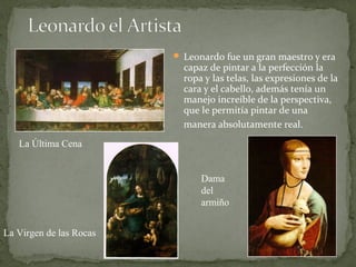  Leonardo fue un gran maestro y era
capaz de pintar a la perfección la
ropa y las telas, las expresiones de la
cara y el cabello, además tenía un
manejo increíble de la perspectiva,
que le permitía pintar de una
manera absolutamente real.
La Última Cena
La Virgen de las Rocas
Dama
del
armiño
 