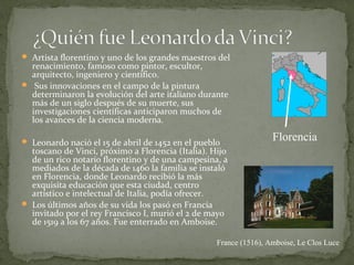  Artista florentino y uno de los grandes maestros del
renacimiento, famoso como pintor, escultor,
arquitecto, ingeniero y científico.
 Sus innovaciones en el campo de la pintura
determinaron la evolución del arte italiano durante
más de un siglo después de su muerte, sus
investigaciones científicas anticiparon muchos de
los avances de la ciencia moderna.
 Leonardo nació el 15 de abril de 1452 en el pueblo
toscano de Vinci, próximo a Florencia (Italia). Hijo
de un rico notario florentino y de una campesina, a
mediados de la década de 1460 la familia se instaló
en Florencia, donde Leonardo recibió la más
exquisita educación que esta ciudad, centro
artístico e intelectual de Italia, podía ofrecer.
 Los últimos años de su vida los pasó en Francia
invitado por el rey Francisco I, murió el 2 de mayo
de 1519 a los 67 años. Fue enterrado en Amboise.
France (1516), Amboise, Le Clos Luce
Florencia
 