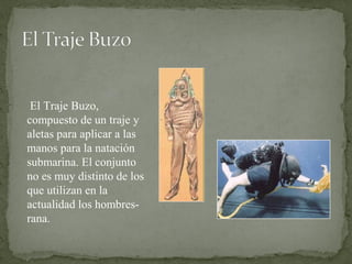  El Traje Buzo, 
compuesto de un traje y 
aletas para aplicar a las 
manos para la natación 
submarina. El conjunto 
no es muy distinto de los 
que utilizan en la 
actualidad los hombres-
rana. 
 