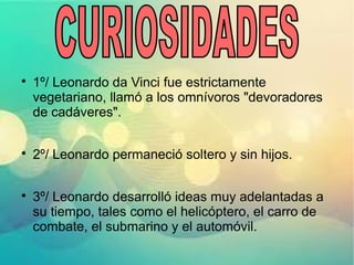 
1º/ Leonardo da Vinci fue estrictamente
vegetariano, llamó a los omnívoros "devoradores
de cadáveres".

2º/ Leonardo permaneció soltero y sin hijos.

3º/ Leonardo desarrolló ideas muy adelantadas a
su tiempo, tales como el helicóptero, el carro de
combate, el submarino y el automóvil.
 