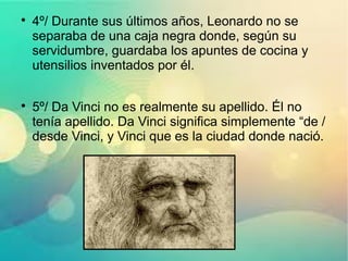 
4º/ Durante sus últimos años, Leonardo no se
separaba de una caja negra donde, según su
servidumbre, guardaba los apuntes de cocina y
utensilios inventados por él.

5º/ Da Vinci no es realmente su apellido. Él no
tenía apellido. Da Vinci significa simplemente “de /
desde Vinci, y Vinci que es la ciudad donde nació.
 