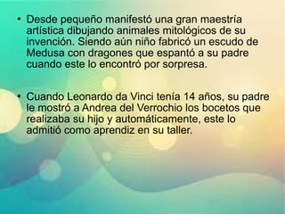  Desde pequeño manifestó una gran maestría
artística dibujando animales mitológicos de su
invención. Siendo aún niño fabricó un escudo de
Medusa con dragones que espantó a su padre
cuando este lo encontró por sorpresa.
 Cuando Leonardo da Vinci tenía 14 años, su padre
le mostró a Andrea del Verrochio los bocetos que
realizaba su hijo y automáticamente, este lo
admitió como aprendiz en su taller.
 
