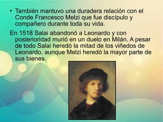 También mantuvo una duradera relación con el
Conde Francesco Melzi que fue discípulo y
compañero durante toda su vida.
En 1518 Salai abandonó a Leonardo y con
posterioridad murió en un duelo en Milán. A pesar
de todo Salai heredó la mitad de los viñedos de
Leonardo, aunque Melzi heredó la mayor parte de
sus bienes.
 