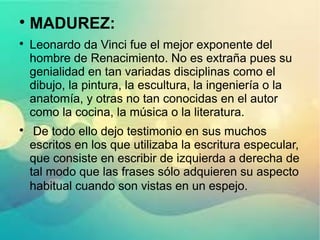 
MADUREZ:

Leonardo da Vinci fue el mejor exponente del
hombre de Renacimiento. No es extraña pues su
genialidad en tan variadas disciplinas como el
dibujo, la pintura, la escultura, la ingeniería o la
anatomía, y otras no tan conocidas en el autor
como la cocina, la música o la literatura.

De todo ello dejo testimonio en sus muchos
escritos en los que utilizaba la escritura especular,
que consiste en escribir de izquierda a derecha de
tal modo que las frases sólo adquieren su aspecto
habitual cuando son vistas en un espejo.
 