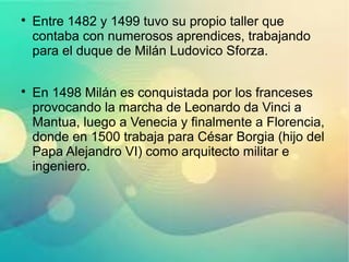 
Entre 1482 y 1499 tuvo su propio taller que
contaba con numerosos aprendices, trabajando
para el duque de Milán Ludovico Sforza.

En 1498 Milán es conquistada por los franceses
provocando la marcha de Leonardo da Vinci a
Mantua, luego a Venecia y finalmente a Florencia,
donde en 1500 trabaja para César Borgia (hijo del
Papa Alejandro VI) como arquitecto militar e
ingeniero.
 