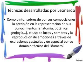 Técnicas desarrolladas por Leonardo
• Como pintor sobresale por sus composiciones,
la precisión en la representación de sus
conocimientos (anatomía, botánica,
geología...), el uso de luces y sombras y la
reproducción de emociones a través de
expresiones gestuales y en especial por su
dominio técnico del ‘sfumato’.
 