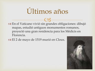  En el Vaticano vivió sin grandes obligaciones: dibujó
mapas, estudió antiguos monumentos romanos,
proyectó una gran residencia para los Médicis en
Florencia.
 El 2 de mayo de 1519 murió en Cloux.
Últimos años
 