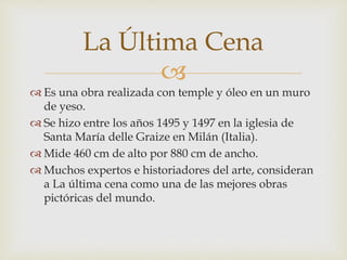 
 Es una obra realizada con temple y óleo en un muro
de yeso.
 Se hizo entre los años 1495 y 1497 en la iglesia de
Santa María delle Graize en Milán (Italia).
 Mide 460 cm de alto por 880 cm de ancho.
 Muchos expertos e historiadores del arte, consideran
a La última cena como una de las mejores obras
pictóricas del mundo.
La Última Cena
 