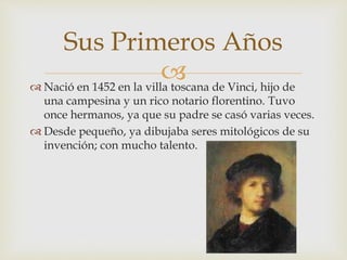  Nació en 1452 en la villa toscana de Vinci, hijo de
una campesina y un rico notario florentino. Tuvo
once hermanos, ya que su padre se casó varias veces.
 Desde pequeño, ya dibujaba seres mitológicos de su
invención; con mucho talento.
Sus Primeros Años
 