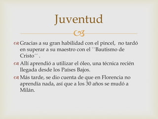 
 Gracias a su gran habilidad con el pincel, no tardó
en superar a su maestro con el ``Bautismo de
Cristo´´ .
 Allí aprendió a utilizar el óleo, una técnica recién
llegada desde los Países Bajos.
 Más tarde, se dio cuenta de que en Florencia no
aprendía nada, así que a los 30 años se mudó a
Milán.
Juventud
 