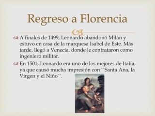  A finales de 1499, Leonardo abandonó Milán y
estuvo en casa de la marquesa Isabel de Este. Más
tarde, llegó a Venecia, donde le contrataron como
ingeniero militar.
 En 1501, Leonardo era uno de los mejores de Italia,
ya que causó mucha impresión con ``Santa Ana, la
Virgen y el Niño´´.
Regreso a Florencia
 