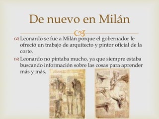  Leonardo se fue a Milán porque el gobernador le
ofreció un trabajo de arquitecto y pintor oficial de la
corte.
 Leonardo no pintaba mucho, ya que siempre estaba
buscando información sobre las cosas para aprender
más y más.
De nuevo en Milán
 