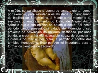A miúdo, consultábase a Leonardo como experto, como,
por exemplo, para estudar a estabilidade do campanario
da basilica de San Miniato al Monte e no momento da
elección do emprazamento do David de Miguel Anxo,
sobre o que a súa opinión se opuña á deste. Foi neste
período cando presentou á cidade de Florencia o seu
proxecto de desviación do río Arno, destinado, por unha
banda, a crear unha vía navegable capaz de conectar a
Florencia co mar e, por outra, a permitir o control das
terribles inundacións. Este período foi importante para a
formación científica de Leonardo.
 