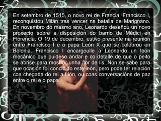 En setembro de 1515, o novo rei de Francia, Francisco I,
reconquistou Milán tras vencer na batalla de Marignano.
En novembro do mesmo ano, Leonardo deseñou un novo
proxecto sobre a disposición do barrio de Médici en
Florencia. O 19 de decembro, estivo presente na reunión
entre Francisco I e o papa León X que se celebrou en
Bolonia. Francisco I encargoulle a Leonardo un león
mecánico que puidese andar e co detalle de que o peito
se abrise para mostrar unha flor de lis. Non se sabe para
que ocasión foi concibido este león, pero pode ter relación
coa chegada do rei a Lión, ou coas conversacións de paz
entre o rei e o papa
 