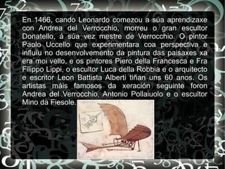 En 1466, cando Leonardo comezou a súa aprendizaxe
con Andrea del Verrocchio, morreu o gran escultor
Donatello, á súa vez mestre de Verrocchio. O pintor
Paolo Uccello que experimentara coa perspectiva e
influíu no desenvolvemento da pintura das paisaxes xa
era moi vello, e os pintores Piero della Francesca e Fra
Filippo Lippi, o escultor Luca della Robbia e o arquitecto
e escritor Leon Battista Alberti tiñan uns 60 anos. Os
artistas máis famosos da xeración seguinte foron
Andrea del Verrocchio, Antonio Pollaiuolo e o escultor
Mino da Fiesole.
 