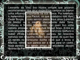 Leonardo da Vinci tivo moitos amigos que gozaron
recoñecemento nos seus respectivos campos ou tiveron
unha influencia importante na súa época. Por exemplo,
o matemático Luca Pacioli, co que colaborou nun libro,
Cesar Borgia, a cuxo servizo pasou dous anos, Lorenzo
de Médici ou o médico Marcantonio della Torre.
Coñeceu a Nicolás Maquiavelo, con quen tivo unha
estreita amizade, e ao seu rival Miguel Anxo. Entre as
súas amizades tamén se atopaban Franchino Gaffurio e
Isabel d'Este. Leonardo non pareceu ter relacións
estreitas con ningunha muller, salvo Isabel, de quen fixo
un retrato no transcurso dunha viaxe que o levou a
Mantua, retrato que parece ser a base para un cadro,
hoxe perdido. Foi tamén amigo do arquitecto Jacopo
Andrea da Ferrara ata o seu asasinato.
 