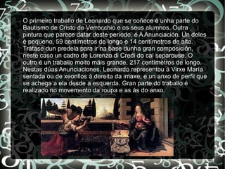 O primeiro traballo de Leonardo que se coñece é unha parte do
Bautismo de Cristo de Verrocchio e os seus alumnos. Outra
pintura que parece datar deste período, é A Anunciación. Un deles
é pequeno, 59 centímetros de longo e 14 centímetros de alto.
Trátase dun predela para ir na base dunha gran composición,
neste caso un cadro de Lorenzo di Credi do cal separouse. O
outro é un traballo moito máis grande, 217 centímetros de longo.
Nestas dúas Anunciaciones, Leonardo representou á Virxe María
sentada ou de xeonllos á dereita da imaxe, e un anxo de perfil que
se achega a ela desde a esquerda. Gran parte do traballo é
realizado no movemento da roupa e as ás do anxo.
 