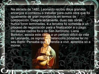 Na década de 1480, Leonardo recibiu dous grandes
encargos e comezou a traballar para outra obra que foi
igualmente de gran importancia en termos de
composición. Desgraciadamente, duas das obras
nunca foron terminadas, e a terceira foi sometida a un
proceso de negociación para a finalización e o pago.
Un destes cadros foi o de San Xerónimo. Liana
Bortolon, asocia este cadro a un período difícil da vida
de Leonardo, os signos da melancolía pódense ler no
seu diario: Pensaba que aprendía a vivir, aprendía só a
morrer.
 