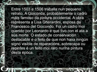 Entre 1503 e 1506 traballa nun pequeno
retrato, A Gioconda, probablemente o cadro
máis famoso da pintura occidental. A obra
representa a Lisa Gherardini, esposa de
Francesco del Giocondo. Foi un cadro moi
querido por Leonardo e que tivo con el ata a
súa morte. O estado de conservación
destacable e o feito de que non haxa ningún
signo visible de reparacións, sobrecapa ou
repintes é un feito moi raro nunha pintura
desta época.
 