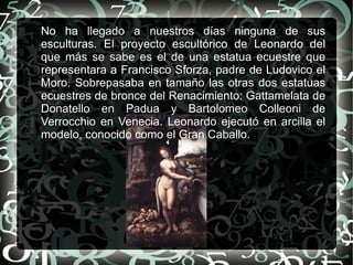 No ha llegado a nuestros días ninguna de sus
esculturas. El proyecto escultórico de Leonardo del
que más se sabe es el de una estatua ecuestre que
representara a Francisco Sforza, padre de Ludovico el
Moro. Sobrepasaba en tamaño las otras dos estatuas
ecuestres de bronce del Renacimiento: Gattamelata de
Donatello en Padua y Bartolomeo Colleoni de
Verrocchio en Venecia. Leonardo ejecutó en arcilla el
modelo, conocido como el Gran Caballo.
 