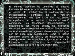 El método científico de Leonardo se basaba
fundamentalmente en la observación, «la ciencia fue
el capitán, la práctica fue el soldado».23 Sus
investigaciones     científicas    no     se    refieren
exclusivamente más que a lo que ha estado
acompañado de la práctica.11 Leonardo intentó
comprender los fenómenos describiéndolos e
ilustrándolos con mucho detalle, no insistiendo
demasiado en las explicaciones teóricas. Sus estudios
sobre el vuelo de los pájaros o el movimiento del agua
son sin duda muy destacables. Como le faltaba
formación básica en latín y en matemáticas, los
investigadores contemporáneos ignoraron al sabio
Leonardo;     sin     embargo,      su     sorprendente
autodidactismo lo llevó a aprender latín solo.
 