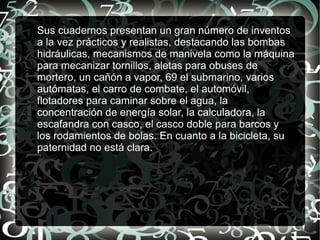 Sus cuadernos presentan un gran número de inventos
a la vez prácticos y realistas, destacando las bombas
hidráulicas, mecanismos de manivela como la máquina
para mecanizar tornillos, aletas para obuses de
mortero, un cañón a vapor, 69 el submarino, varios
autómatas, el carro de combate, el automóvil,
flotadores para caminar sobre el agua, la
concentración de energía solar, la calculadora, la
escafandra con casco, el casco doble para barcos y
los rodamientos de bolas. En cuanto a la bicicleta, su
paternidad no está clara.
 