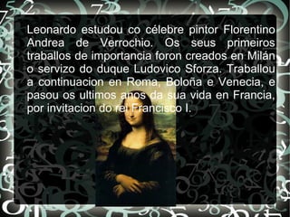Leonardo estudou co célebre pintor Florentino
Andrea de Verrochio. Os seus primeiros
traballos de importancia foron creados en Milán
o servizo do duque Ludovico Sforza. Traballou
a continuacion en Roma, Boloña e Venecia, e
pasou os ultimos anos da sua vida en Francia,
por invitacion do rei Francisco I.
 