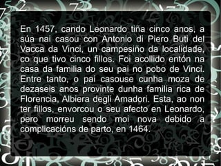 En 1457, cando Leonardo tiña cinco anos, a
súa nai casou con Antonio di Piero Buti del
Vacca da Vinci, un campesiño da localidade,
co que tivo cinco fillos. Foi acollido entón na
casa da familia do seu pai no pobo de Vinci.
Entre tanto, o pai casouse cunha moza de
dezaseis anos provinte dunha familia rica de
Florencia, Albiera degli Amadori. Esta, ao non
ter fillos, envorcou o seu afecto en Leonardo,
pero morreu sendo moi nova debido a
complicacións de parto, en 1464.
 