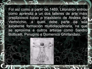 Foi así como a partir de 1469, Leonardo entrou
como aprendiz a un dos talleres de arte máis
prestixiosos baixo o maxisterio de Andrea del
Verrocchio, a quen debe parte da súa
excelente formación multidisciplinaria, na que
se aproxima a outros artistas como Sandro
Botticelli, Perugino e Domenico Ghirlandaio.
 