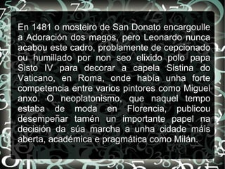 En 1481 o mosteiro de San Donato encargoulle
a Adoración dos magos, pero Leonardo nunca
acabou este cadro, problamente de cepcionado
ou humillado por non seo elixido polo papa
Sisto IV para decorar a capela Sistina do
Vaticano, en Roma, onde había unha forte
competencia entre varios pintores como Miguel
anxo. O neoplatonismo, que naquel tempo
estaba de moda en Florencia, publicou
desempeñar tamén un importante papel na
decisión da súa marcha a unha cidade máis
aberta, académica e pragmática como Milán.
 
