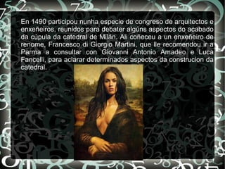 En 1490 participou nunha especie de congreso de arquitectos e
enxeñeiros, reunidos para debater algúns aspectos do acabado
da cúpula da catedral de Milán. Ali coñeceu a un enxeñeiro de
renome, Francesco di Giorgio Martini, que lle recomendou ir a
Parma a consultar con Giovanni Antonio Amadeo e Luca
Fancelli, para aclarar determinados aspectos da construcion da
catedral.
 