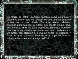 En marzo de 1499, Leonardo traballou como arquitecto e
enxeñeiro militar para os venecianos que querían construír
proteccións na súa cidade. Por este motivo, elaborou
sistemas para defender a cidade dun posible ataque naval
dos turcos e, entre as súas propostas, destaca a invención
dun tipo de escafandra submarina cun casco rudimentario.
Os turcos non atacaron e o invento nunca foi utilizado. A
finais de abril, volveu a Florencia e alí, logo de facer un
estudo sobre os cursos de auga no Friul.
 