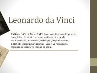 Leonardo da Vinci
15 Nisan 1452- 2 Mayıs 1519 Rönesans döneminde yaşamış
önemli bir; düşünürü, mimarı, mühendisi, mucidi,
matematikcisi, anatomisti, müzisyeni, heykeltıraşcısı,
botanisti, jeologu, kartografisti, yazarı ve ressamıdır.
Floransa da doğdu ve Fransa da öldü.
 