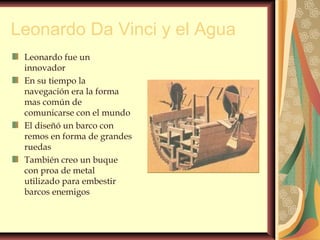 Leonardo Da Vinci y el Agua
Leonardo fue un
innovador
En su tiempo la
navegación era la forma
mas común de
comunicarse con el mundo
El diseñó un barco con
remos en forma de grandes
ruedas
También creo un buque
con proa de metal
utilizado para embestir
barcos enemigos
 