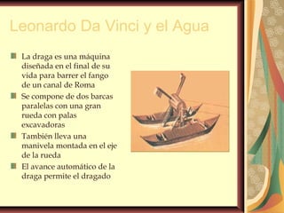 Leonardo Da Vinci y el Agua
La draga es una máquina
diseñada en el final de su
vida para barrer el fango
de un canal de Roma
Se compone de dos barcas
paralelas con una gran
rueda con palas
excavadoras
También lleva una
manivela montada en el eje
de la rueda
El avance automático de la
draga permite el dragado
 