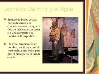 Leonardo Da Vinci y el Agua
Su traje de buceo estaba
hecho de cuero y se
conectaba a una manguera
de aire fabricada con cañas
y a una campana que
flotaba en la superficie
Da Vinci también era un
hombre práctico ya que el
traje incluía una bolsa para
que el buzo pudiera orinar
en ella
 