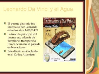 Leonardo Da Vinci y el Agua
El puente giratorio fue
inventado por Leonardo
entre los años 1478/1489
La función principal del
puente era, además de
permitir el transporte a
través de un río, el paso de
embarcaciones
Este diseño está incluido
en el Codex Atlanticus
 