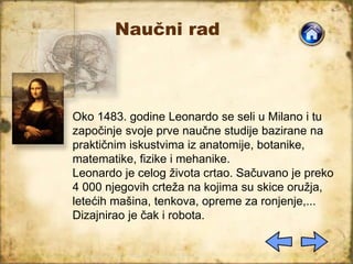 Naučni rad
Oko 1483. godine Leonardo se seli u Milano i tu
započinje svoje prve naučne studije bazirane na
praktičnim iskustvima iz anatomije, botanike,
matematike, fizike i mehanike.
Leonardo je celog života crtao. Sačuvano je preko
4 000 njegovih crteža na kojima su skice oružja,
letećih mašina, tenkova, opreme za ronjenje,...
Dizajnirao je čak i robota.
 