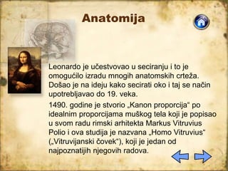 Anatomija
Leonardo je učestvovao u seciranju i to je
omogućilo izradu mnogih anatomskih crteža.
Došao je na ideju kako secirati oko i taj se način
upotrebljavao do 19. veka.
1490. godine je stvorio „Kanon proporcija“ po
idealnim proporcijama muškog tela koji je popisao
u svom radu rimski arhitekta Markus Vitruvius
Polio i ova studija je nazvana „Homo Vitruvius“
(„Vitruvijanski čovek“), koji je jedan od
najpoznatijih njegovih radova.
 