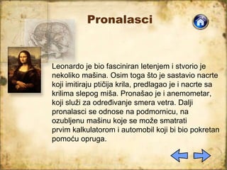 Pronalasci
Leonardo je bio fasciniran letenjem i stvorio je
nekoliko mašina. Osim toga što je sastavio nacrte
koji imitiraju ptičija krila, predlagao je i nacrte sa
krilima slepog miša. Pronašao je i anemometar,
koji služi za određivanje smera vetra. Dalji
pronalasci se odnose na podmornicu, na
ozubljenu mašinu koje se može smatrati
prvim kalkulatorom i automobil koji bi bio pokretan
pomoću opruga.
 