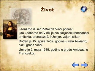Život
Leonardo di ser Pietro da Vinči poznat
kao Leonardo da Vinči je bio italijanski renesansni
arhitekta, pronalazač, inženjer, vajar i slikar.
Rođen je 15. aprila 1452. godine u selu Ankiano,
blizu grada Vinči.
Umro je 2. maja 1519. godine u gradu Amboaz, u
Francuskoj.
 