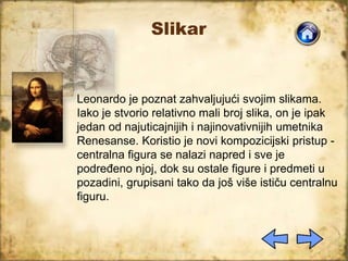 Slikar
Leonardo je poznat zahvaljujući svojim slikama.
Iako je stvorio relativno mali broj slika, on je ipak
jedan od najuticajnijih i najinovativnijih umetnika
Renesanse. Koristio je novi kompozicijski pristup -
centralna figura se nalazi napred i sve je
podređeno njoj, dok su ostale figure i predmeti u
pozadini, grupisani tako da još više ističu centralnu
figuru.
 